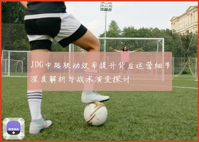 JDG中路联动效率提升背后运营细节深度解析与战术演变探讨