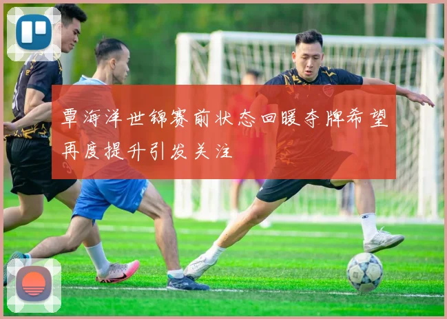 覃海洋世锦赛前状态回暖夺牌希望再度提升引发关注