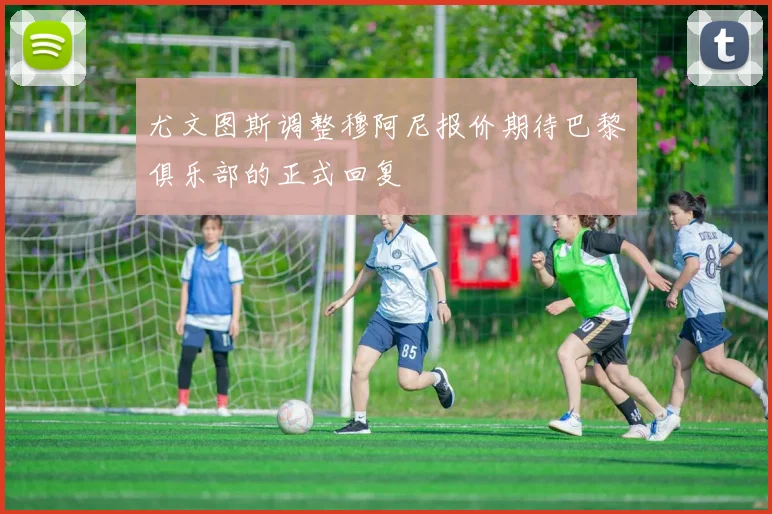 尤文图斯调整穆阿尼报价期待巴黎俱乐部的正式回复