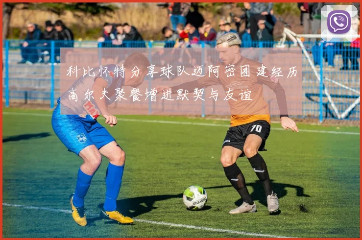 科比怀特分享球队迈阿密团建经历高尔夫聚餐增进默契与友谊